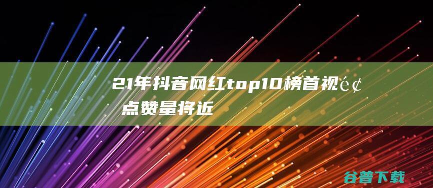 21年抖音网红top10，榜首视频点赞量将近十亿